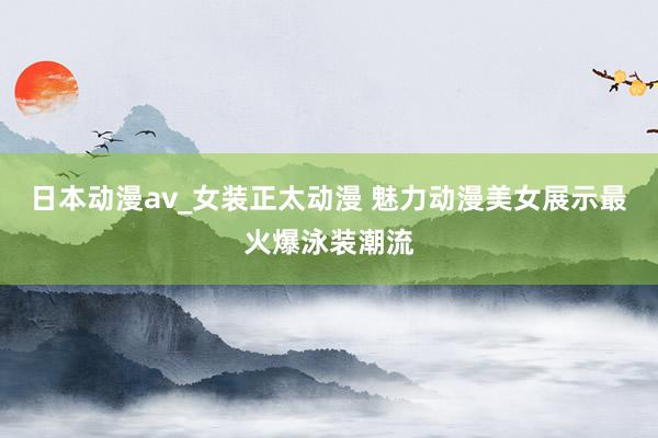 日本动漫av_女装正太动漫 魅力动漫美女展示最火爆泳装潮流