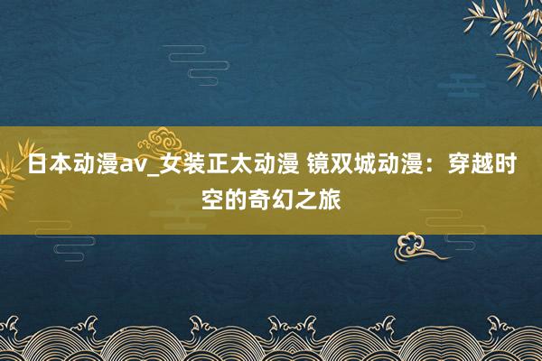 日本动漫av_女装正太动漫 镜双城动漫：穿越时空的奇幻之旅