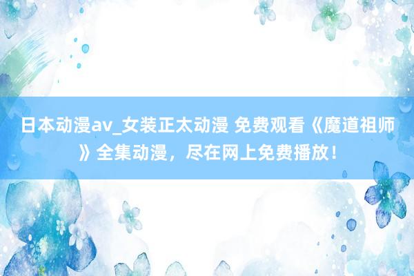 日本动漫av_女装正太动漫 免费观看《魔道祖师》全集动漫，尽在网上免费播放！