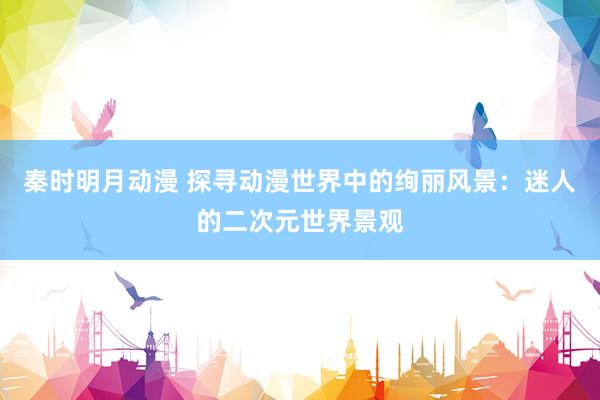 秦时明月动漫 探寻动漫世界中的绚丽风景：迷人的二次元世界景观