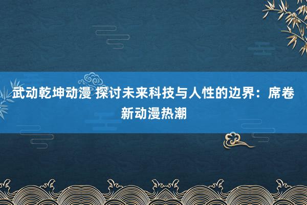 武动乾坤动漫 探讨未来科技与人性的边界：席卷新动漫热潮