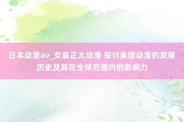 日本动漫av_女装正太动漫 探讨美国动漫的发展历史及其在全球范围内的影响力
