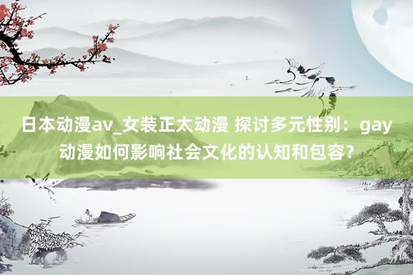 日本动漫av_女装正太动漫 探讨多元性别：gay动漫如何影响社会文化的认知和包容？