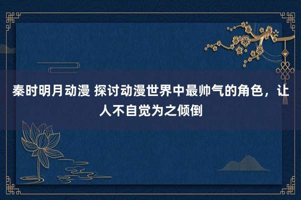 秦时明月动漫 探讨动漫世界中最帅气的角色，让人不自觉为之倾倒