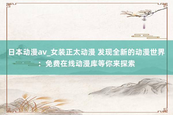 日本动漫av_女装正太动漫 发现全新的动漫世界：免费在线动漫库等你来探索