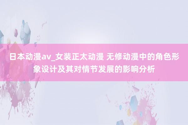 日本动漫av_女装正太动漫 无修动漫中的角色形象设计及其对情节发展的影响分析
