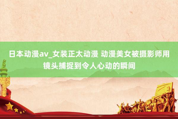 日本动漫av_女装正太动漫 动漫美女被摄影师用镜头捕捉到令人心动的瞬间