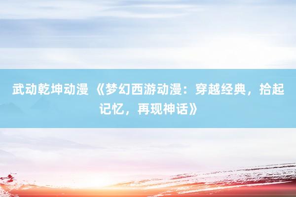 武动乾坤动漫 《梦幻西游动漫：穿越经典，拾起记忆，再现神话》