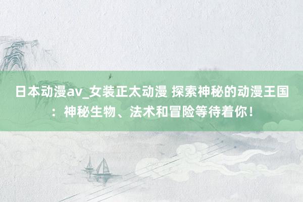 日本动漫av_女装正太动漫 探索神秘的动漫王国：神秘生物、法术和冒险等待着你！