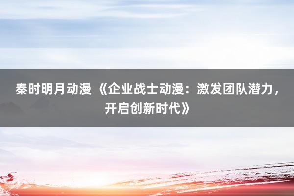 秦时明月动漫 《企业战士动漫：激发团队潜力，开启创新时代》