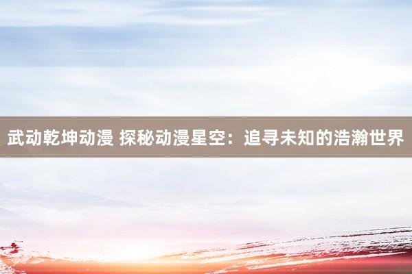 武动乾坤动漫 探秘动漫星空：追寻未知的浩瀚世界
